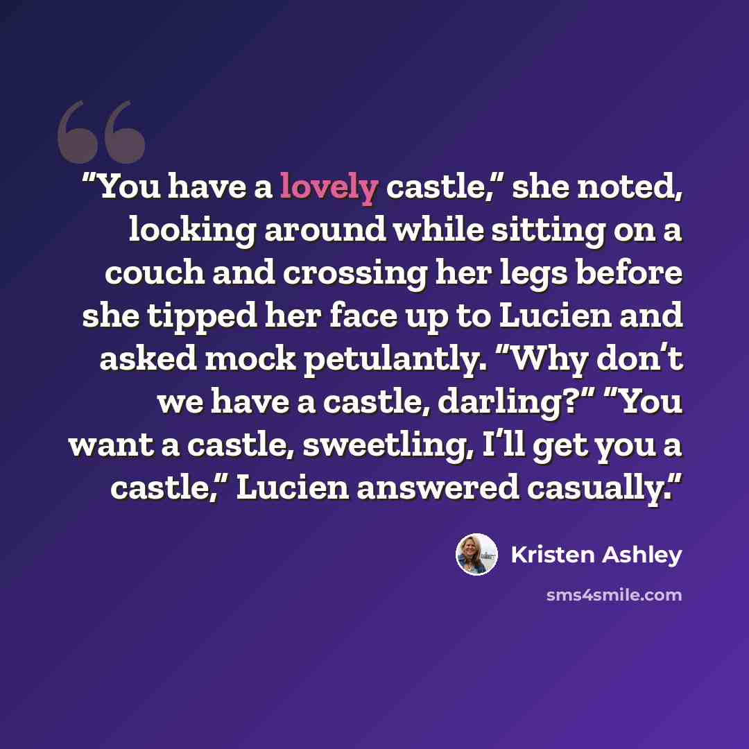 “You have a lovely castle,” she noted, looking around while sitting on a couch and crossing her legs before she tipped her face up to Lucien and asked mock petulantly. “Why don’t we have a castle, darling?” “You want a castle, sweetling, I’ll get you a castle,” Lucien answered casually.” quote by Kristen Ashley