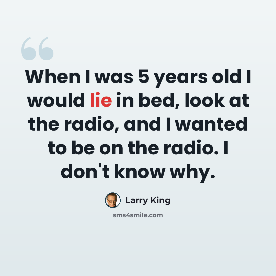“When I was 5 years old I would lie in bed, look at the radio, and I wanted to be on the radio. I don't know why.” quote by Larry King