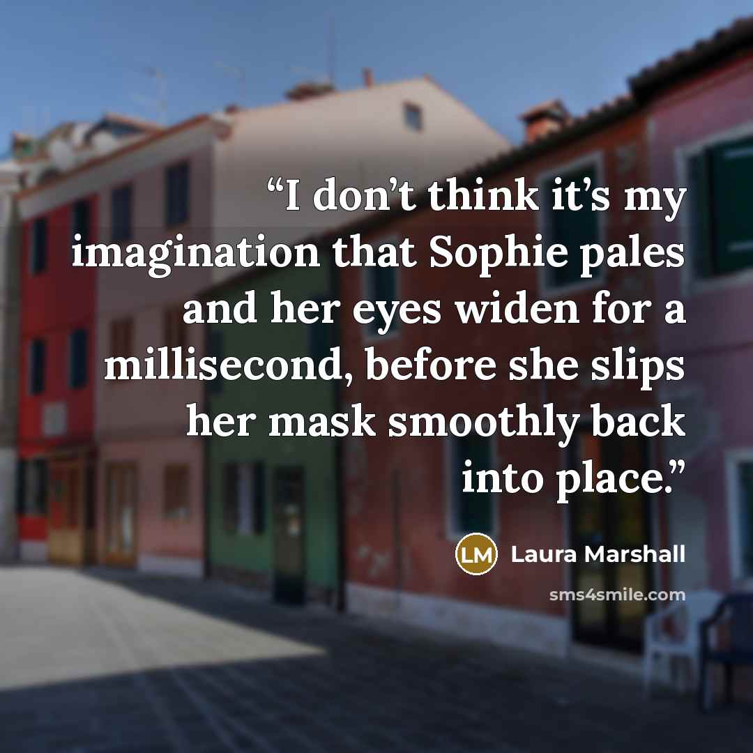 “I don’t think it’s my imagination that Sophie pales and her eyes widen for a millisecond, before she slips her mask smoothly back into place.” quote by Laura Marshall