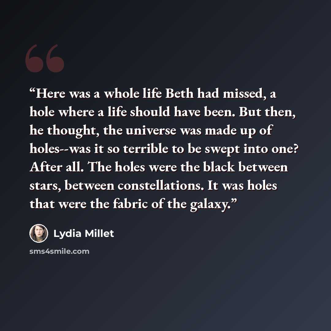 “Here was a whole life Beth had missed, a hole where a life should have been. But then, he thought, the universe was made up of holes--was it so terrible to be swept into one? After all. The holes were the black between stars, between constellations. It was holes that were the fabric of the galaxy.” quote by Lydia Millet