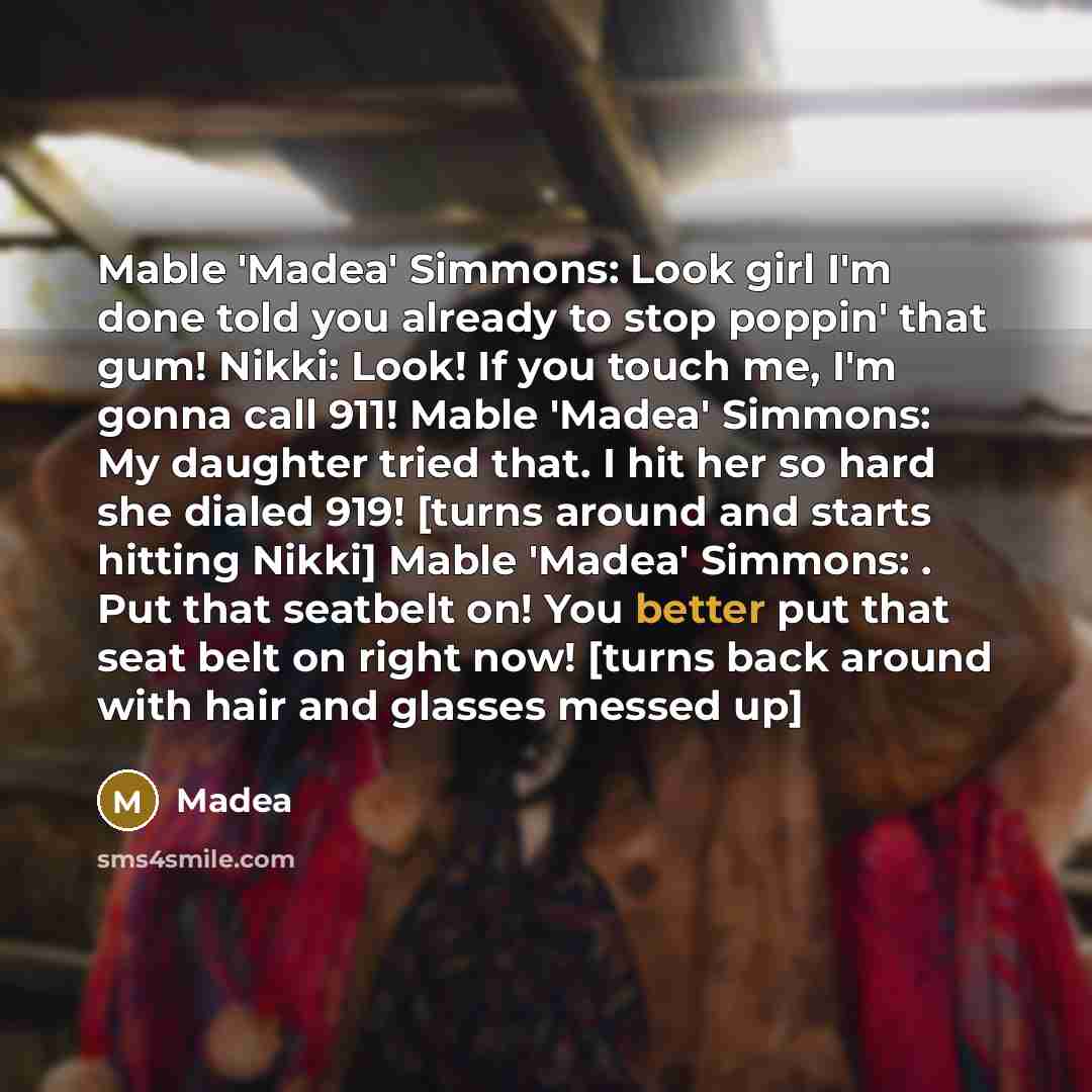 “Mable 'Madea' Simmons: Look girl I'm done told you already to stop poppin' that gum! Nikki: Look! If you touch me, I'm gonna call 911! Mable 'Madea' Simmons: My daughter tried that. I hit her so hard she dialed 919! [turns around and starts hitting Nikki] Mable 'Madea' Simmons: . Put that seatbelt…” quote by Madea