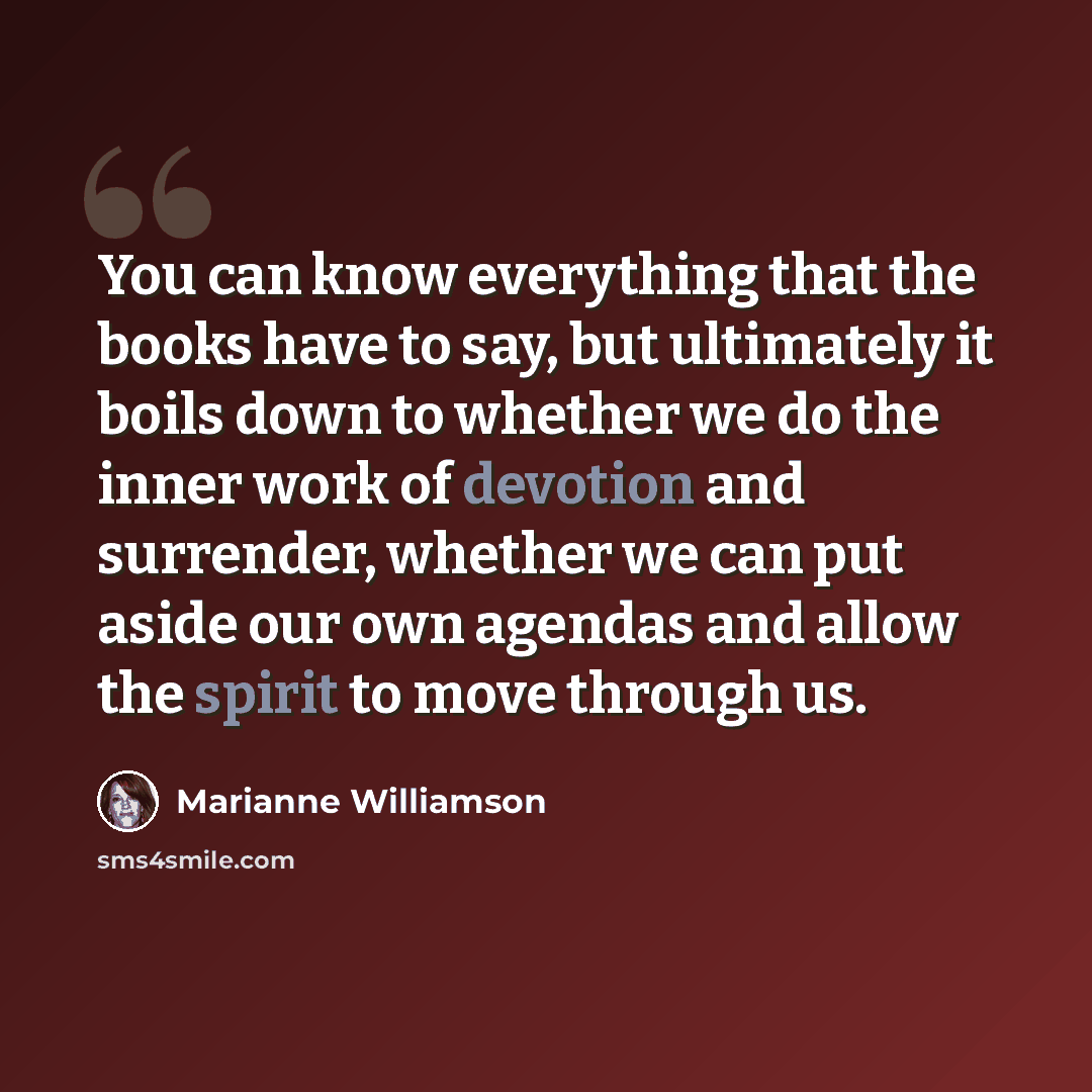 “You can know everything that the books have to say, but ultimately it boils down to whether we do the inner work of devotion and surrender, whether we can put aside our own agendas and allow the spirit to move through us.” quote by Marianne Williamson