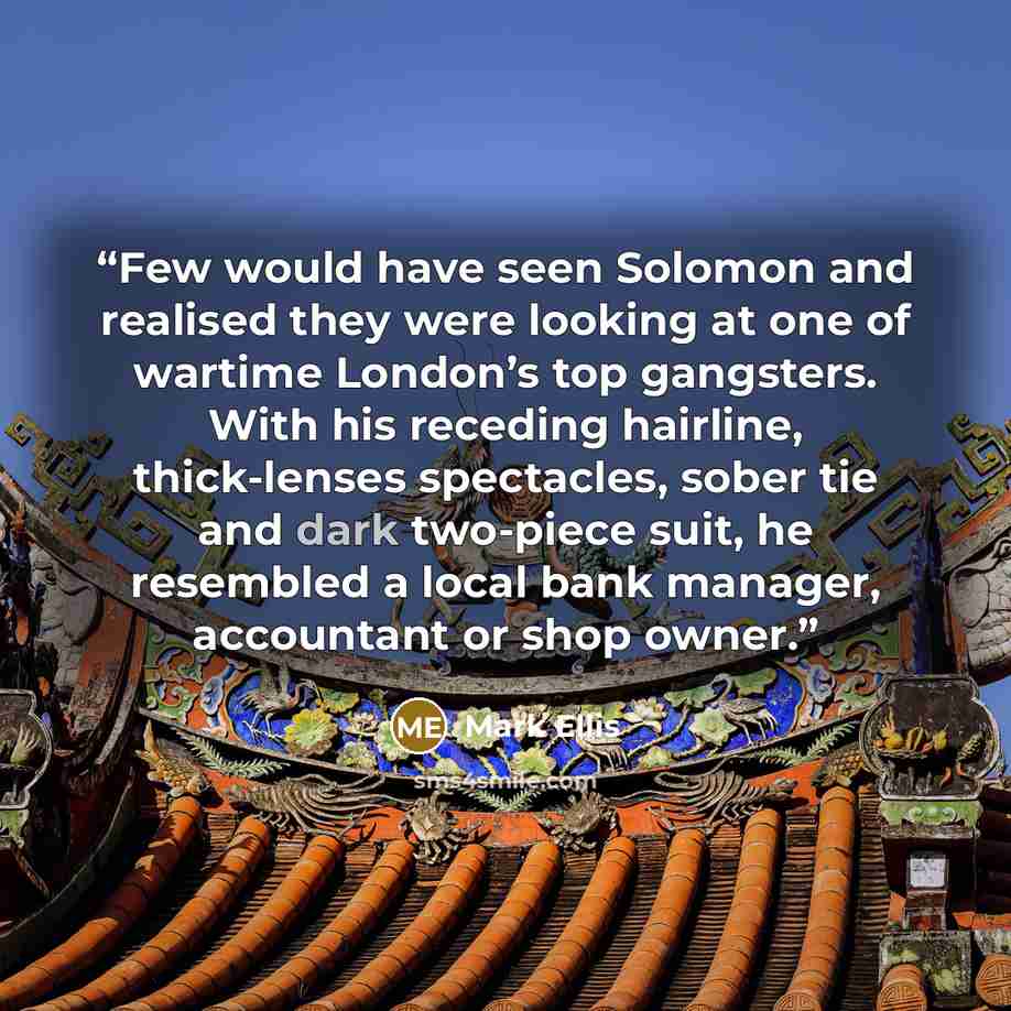 “Few would have seen Solomon and realised they were looking at one of wartime London’s top gangsters. With his receding hairline, thick-lenses spectacles, sober tie and dark two-piece suit, he resembled a local bank manager, accountant or shop owner.” quote by Mark Ellis