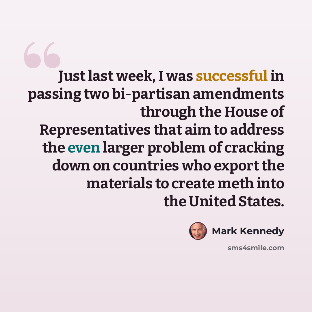 “Just last week, I was successful in passing two bi-partisan amendments through the House of Representatives that aim to address the even larger problem of cracking down on countries who export the materials to create meth into the United States.” quote by Mark Kennedy