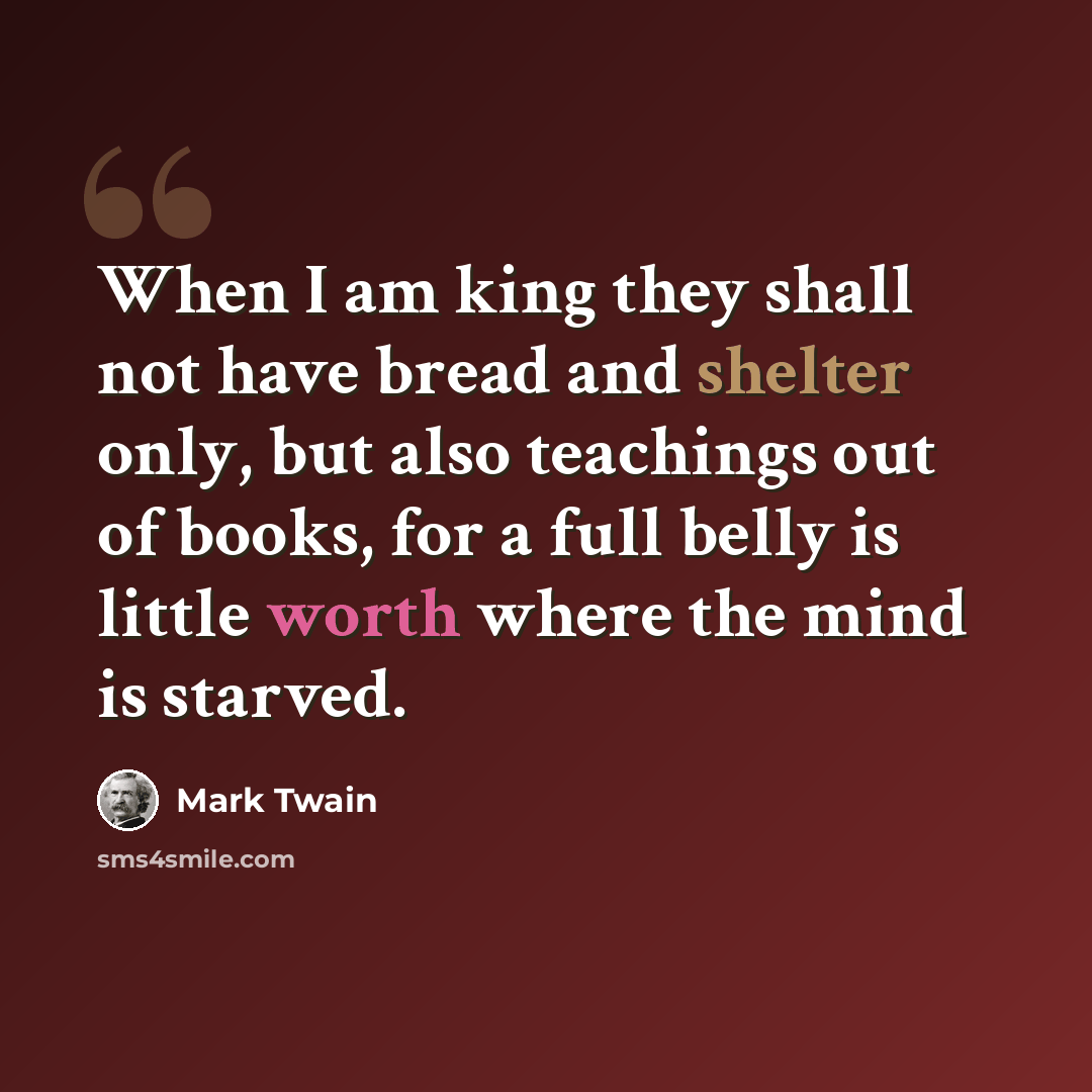 “When I am king they shall not have bread and shelter only, but also teachings out of books, for a full belly is little worth where the mind is starved.” quote by Mark Twain