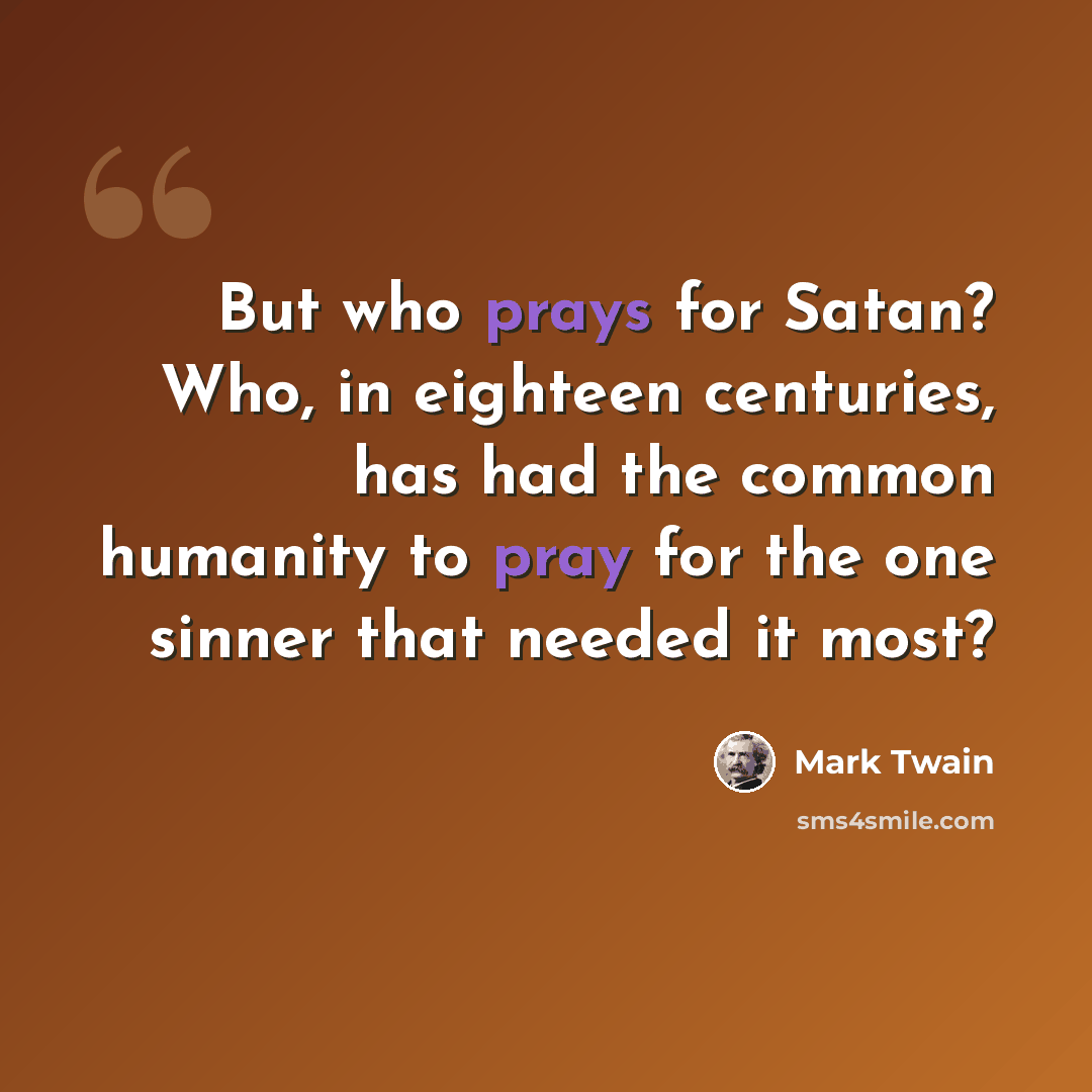 “But who prays for Satan? Who, in eighteen centuries, has had the common humanity to pray for the one sinner that needed it most?” quote by Mark Twain