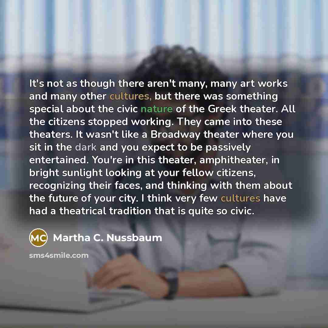 “It's not as though there aren't many, many art works and many other cultures, but there was something special about the civic nature of the Greek theater. All the citizens stopped working. They came into these theaters. It wasn't like a Broadway theater where you sit in the dark and you expect to…” quote by Martha C. Nussbaum