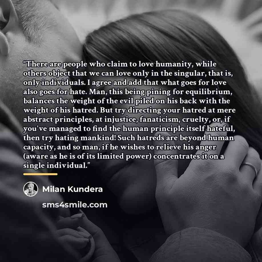 “There are people who claim to love humanity, while others object that we can love only in the singular, that is, only individuals. I agree and add that what goes for love also goes for hate. Man, this being pining for equilibrium, balances the weight of the evil piled on his back with the weight…” quote by Milan Kundera