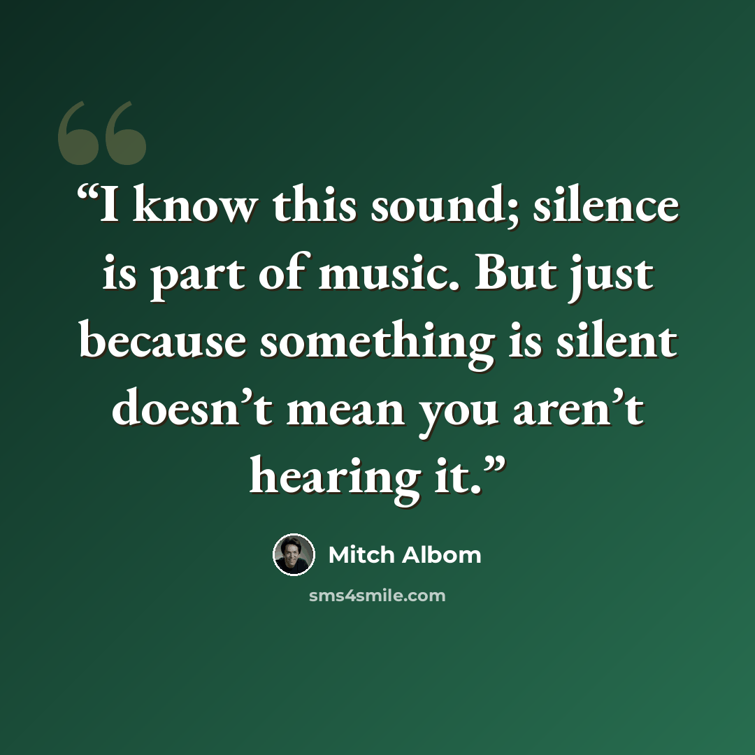 “I know this sound; silence is part of music. But just because something is silent doesn’t mean you aren’t hearing it.” quote by Mitch Albom