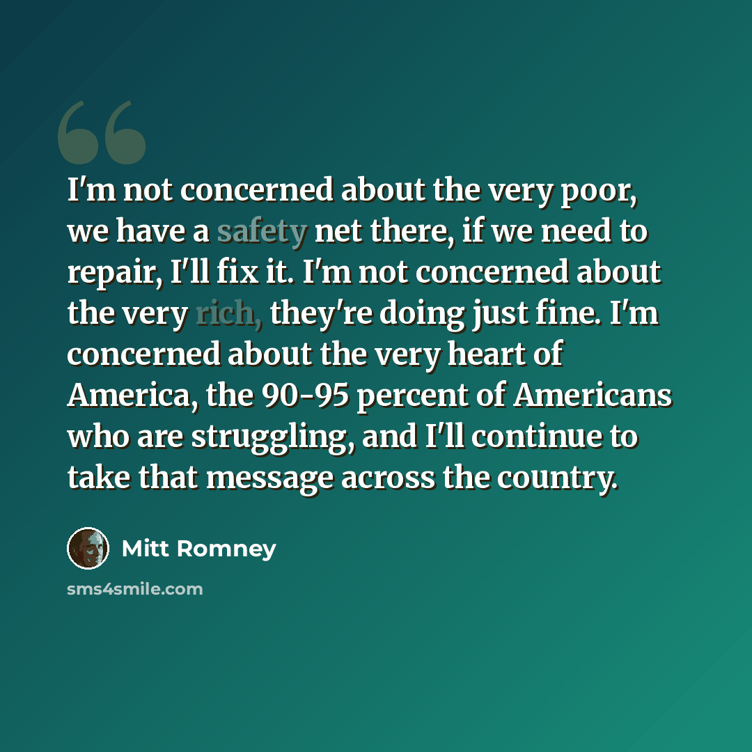 “I'm not concerned about the very poor, we have a safety net there, if we need to repair, I'll fix it. I'm not concerned about the very rich, they're doing just fine. I'm concerned about the very heart of America, the 90-95 percent of Americans who are struggling, and I'll continue to take that…” quote by Mitt Romney