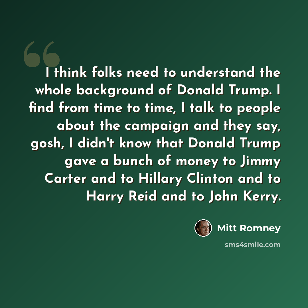 “I think folks need to understand the whole background of Donald Trump. I find from time to time, I talk to people about the campaign and they say, gosh, I didn't know that Donald Trump gave a bunch of money to Jimmy Carter and to Hillary Clinton and to Harry Reid and to John Kerry.” quote by Mitt Romney