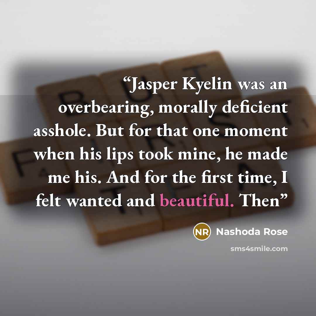 “Jasper Kyelin was an overbearing, morally deficient asshole. But for that one moment when his lips took mine, he made me his. And for the first time, I felt wanted and beautiful. Then” quote by Nashoda Rose