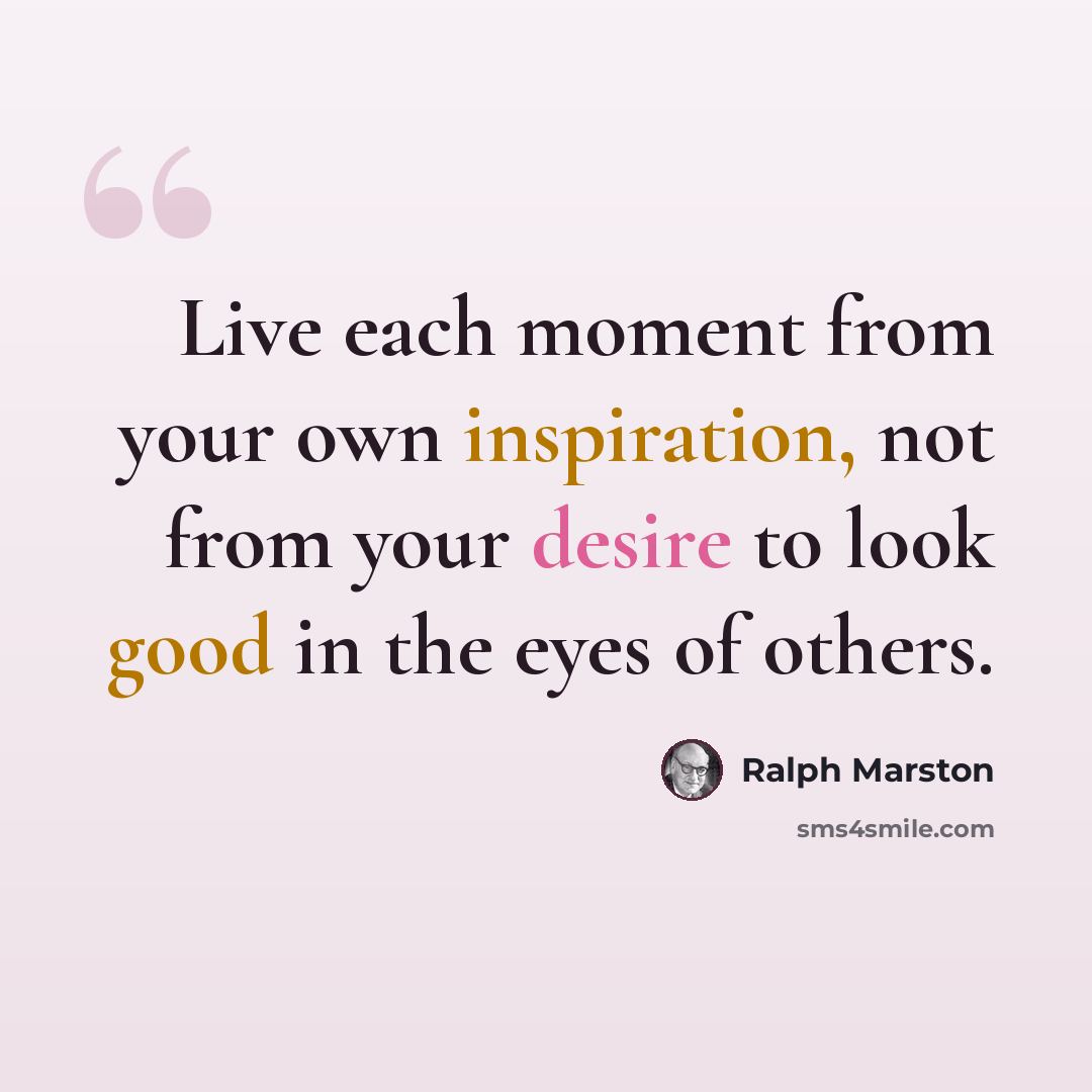 “Live each moment from your own inspiration, not from your desire to look good in the eyes of others.” quote by Ralph Marston