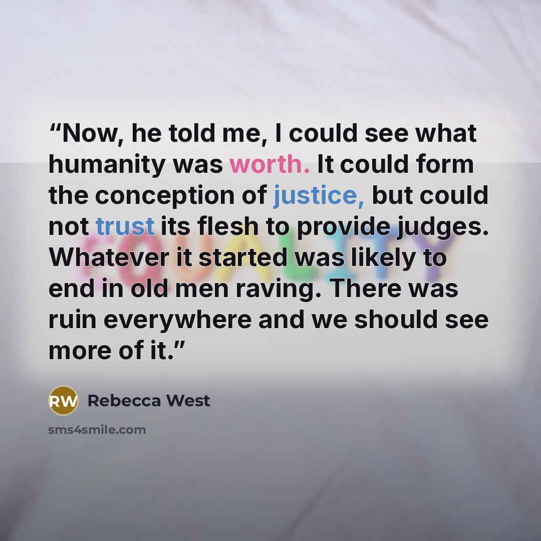 “Now, he told me, I could see what humanity was worth. It could form the conception of justice, but could not trust its flesh to provide judges. Whatever it started was likely to end in old men raving. There was ruin everywhere and we should see more of it.” quote by Rebecca West