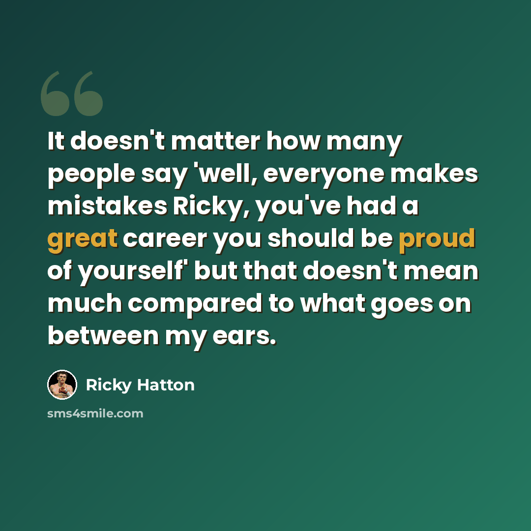 “It doesn't matter how many people say 'well, everyone makes mistakes Ricky, you've had a great career you should be proud of yourself' but that doesn't mean much compared to what goes on between my ears.” quote by Ricky Hatton