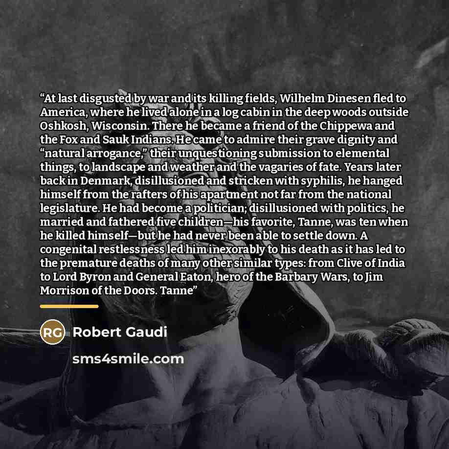 “At last disgusted by war and its killing fields, Wilhelm Dinesen fled to America, where he lived alone in a log cabin in the deep woods outside Oshkosh, Wisconsin. There he became a friend of the Chippewa and the Fox and Sauk Indians. He came to admire their grave dignity and “natural arrogance,”…” quote by Robert Gaudi