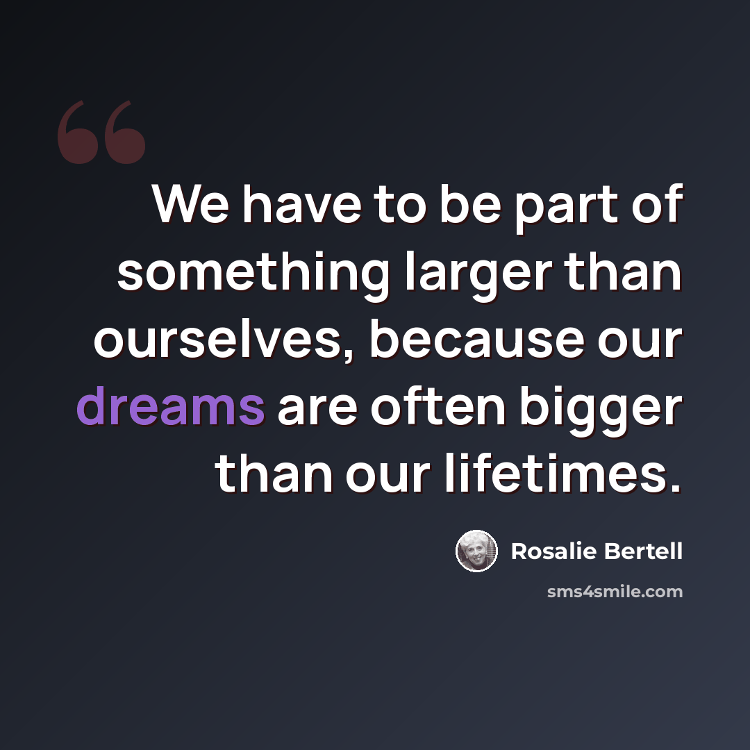 “We have to be part of something larger than ourselves, because our dreams are often bigger than our lifetimes.” quote by Rosalie Bertell