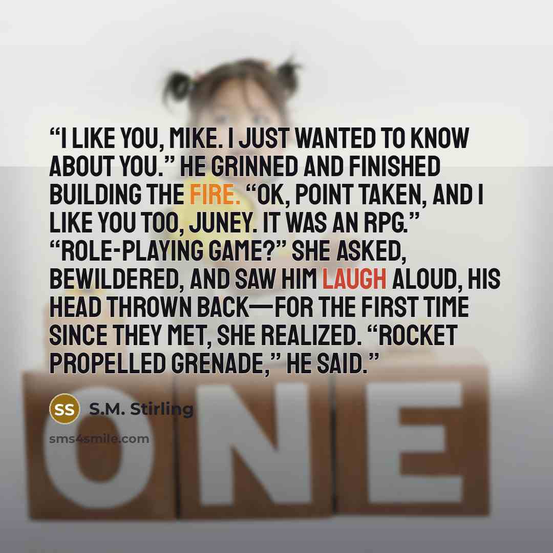 “I like you, Mike. I just wanted to know about you.” He grinned and finished building the fire. “OK, point taken, and I like you too, Juney. It was an RPG.” “Role-playing game?” she asked, bewildered, and saw him laugh aloud, his head thrown back—for the first time since they met, she realized…” quote by S.M. Stirling
