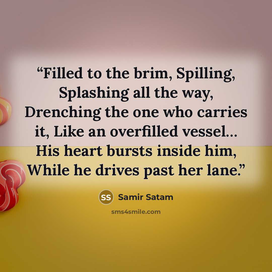 “Filled to the brim, Spilling, Splashing all the way, Drenching the one who carries it, Like an overfilled vessel… His heart bursts inside him, While he drives past her lane.” quote by Samir Satam