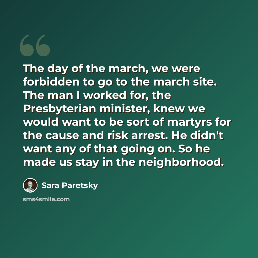 “The day of the march, we were forbidden to go to the march site. The man I worked for, the Presbyterian minister, knew we would want to be sort of martyrs for the cause and risk arrest. He didn't want any of that going on. So he made us stay in the neighborhood.” quote by Sara Paretsky
