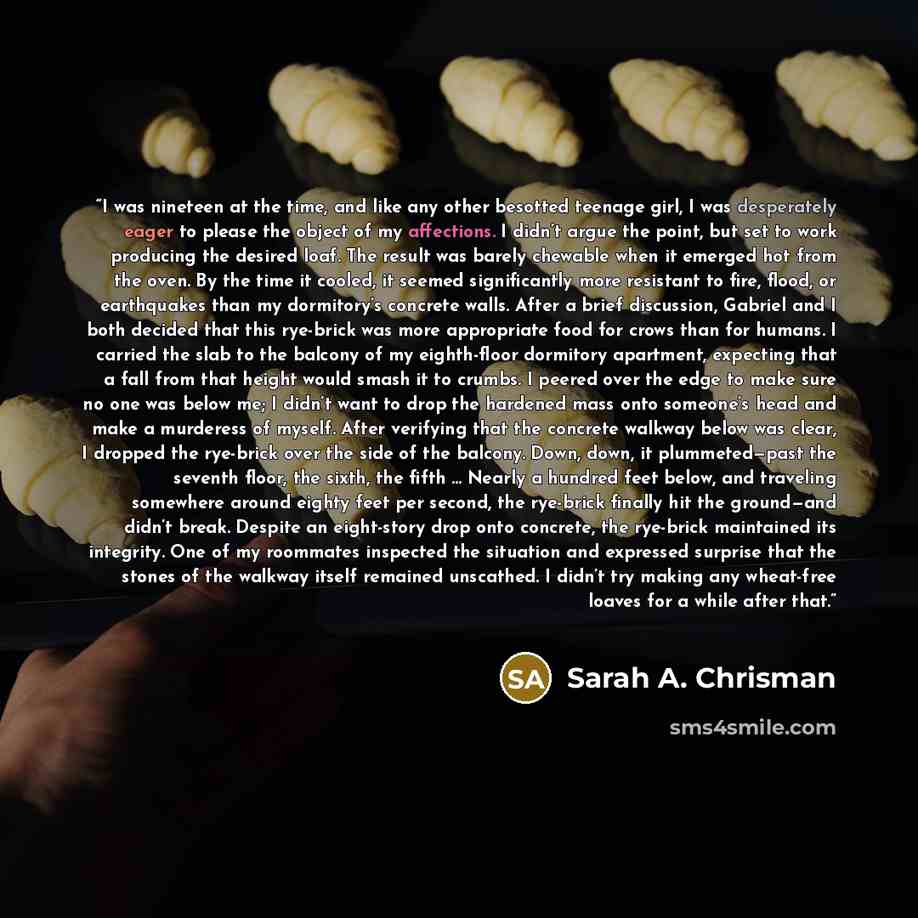 “I was nineteen at the time, and like any other besotted teenage girl, I was desperately eager to please the object of my affections. I didn’t argue the point, but set to work producing the desired loaf. The result was barely chewable when it emerged hot from the oven. By the time it cooled, it…” quote by Sarah A. Chrisman