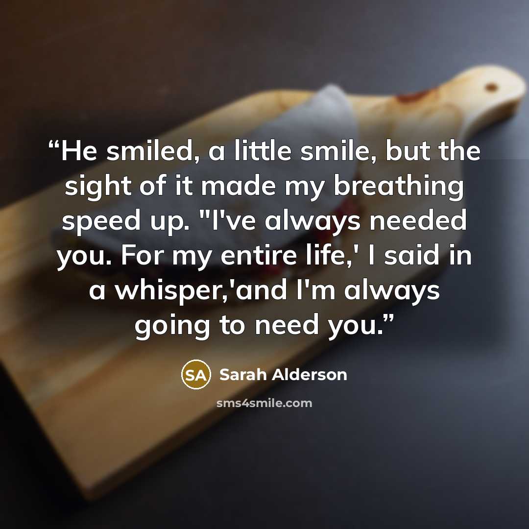 “He smiled, a little smile, but the sight of it made my breathing speed up. "I've always needed you. For my entire life,' I said in a whisper,'and I'm always going to need you.” quote by Sarah Alderson