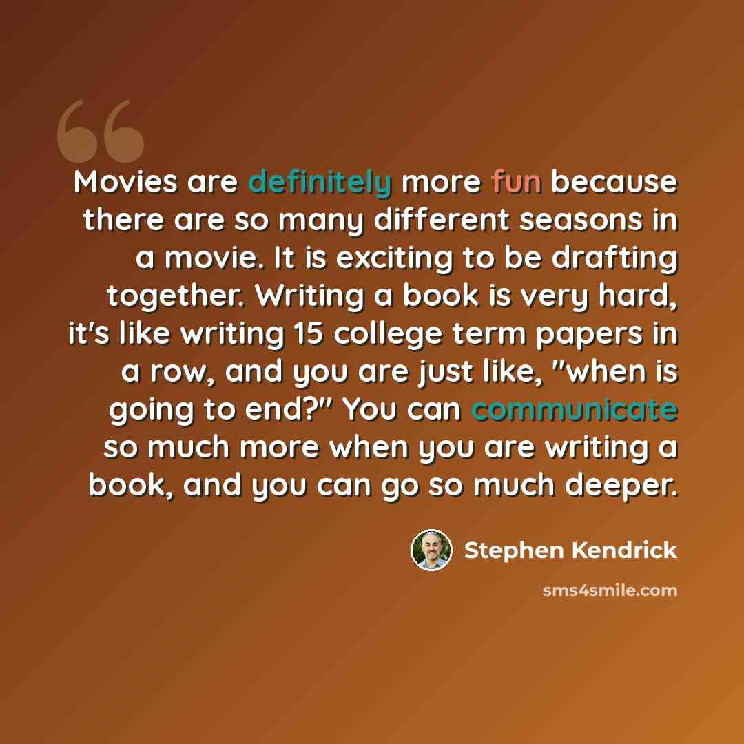 “Movies are definitely more fun because there are so many different seasons in a movie. It is exciting to be drafting together. Writing a book is very hard, it's like writing 15 college term papers in a row, and you are just like, "when is going to end?" You can communicate so much more when you…” quote by Stephen Kendrick