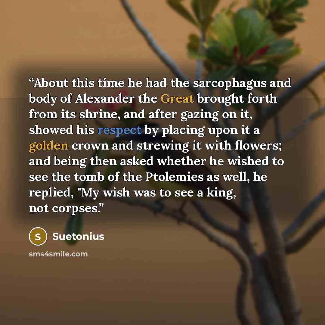 “About this time he had the sarcophagus and body of Alexander the Great brought forth from its shrine, and after gazing on it, showed his respect by placing upon it a golden crown and strewing it with flowers; and being then asked whether he wished to see the tomb of the Ptolemies as well, he…” quote by Suetonius