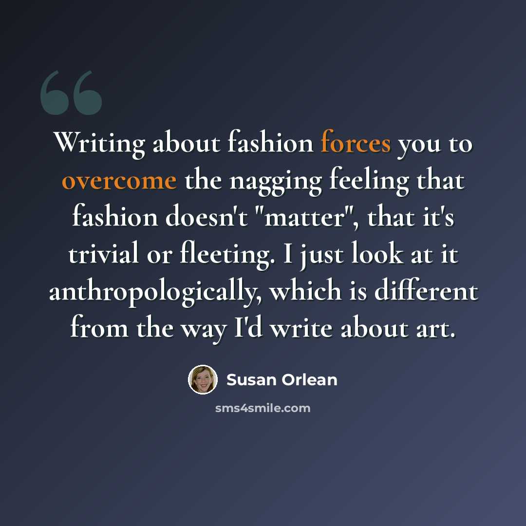 “Writing about fashion forces you to overcome the nagging feeling that fashion doesn't "matter", that it's trivial or fleeting. I just look at it anthropologically, which is different from the way I'd write about art.” quote by Susan Orlean