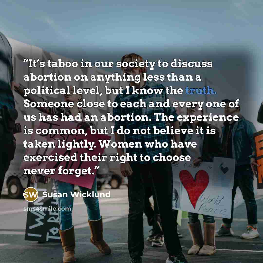 “It’s taboo in our society to discuss abortion on anything less than a political level, but I know the truth. Someone close to each and every one of us has had an abortion. The experience is common, but I do not believe it is taken lightly. Women who have exercised their right to choose never forget.” quote by Susan Wicklund