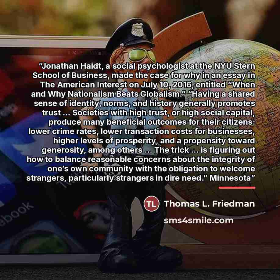 “Jonathan Haidt, a social psychologist at the NYU Stern School of Business, made the case for why in an essay in The American Interest on July 10, 2016, entitled “When and Why Nationalism Beats Globalism.” “Having a shared sense of identity, norms, and history generally promotes trust … Societies…” quote by Thomas L. Friedman