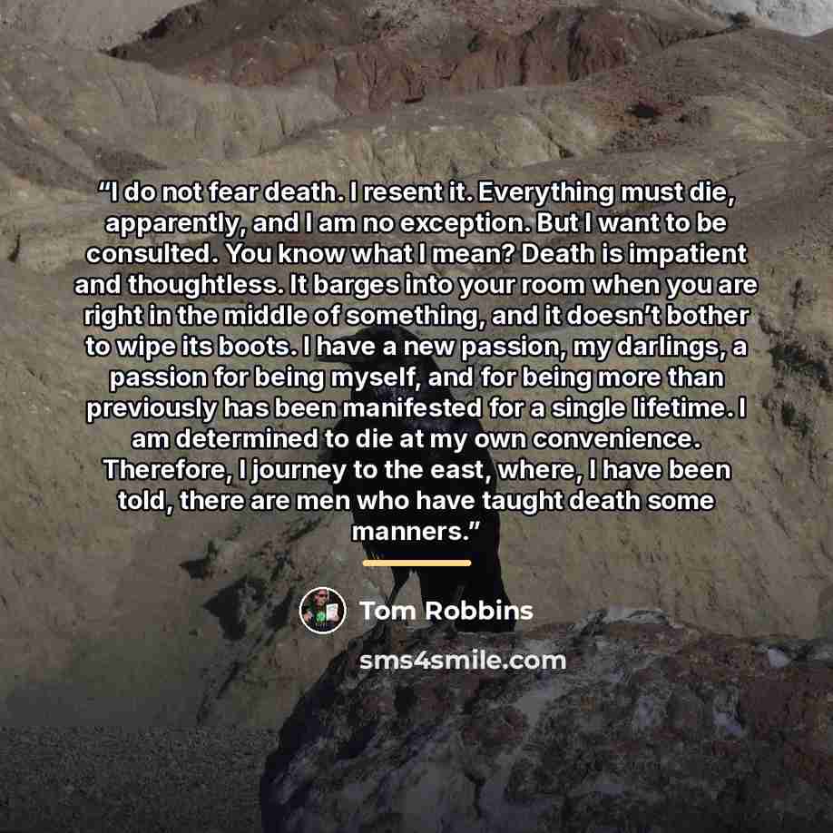 “I do not fear death. I resent it. Everything must die, apparently, and I am no exception. But I want to be consulted. You know what I mean? Death is impatient and thoughtless. It barges into your room when you are right in the middle of something, and it doesn’t bother to wipe its boots. I have a…” quote by Tom Robbins
