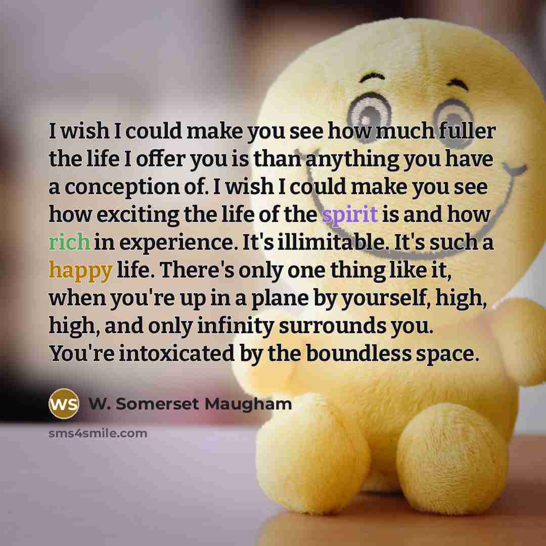 “I wish I could make you see how much fuller the life I offer you is than anything you have a conception of. I wish I could make you see how exciting the life of the spirit is and how rich in experience. It's illimitable. It's such a happy life. There's only one thing like it, when you're up in a…” quote by W. Somerset Maugham