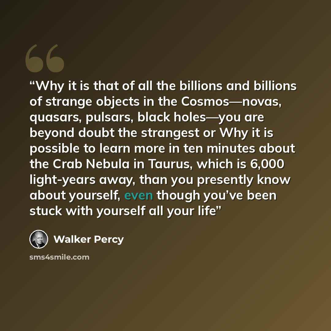 “Why it is that of all the billions and billions of strange objects in the Cosmos—novas, quasars, pulsars, black holes—you are beyond doubt the strangest or Why it is possible to learn more in ten minutes about the Crab Nebula in Taurus, which is 6,000 light-years away, than you presently know…” quote by Walker Percy