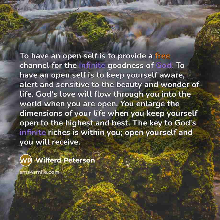 “To have an open self is to provide a free channel for the infinite goodness of God. To have an open self is to keep yourself aware, alert and sensitive to the beauty and wonder of life. God's love will flow through you into the world when you are open. You enlarge the dimensions of your life when…” quote by Wilferd Peterson