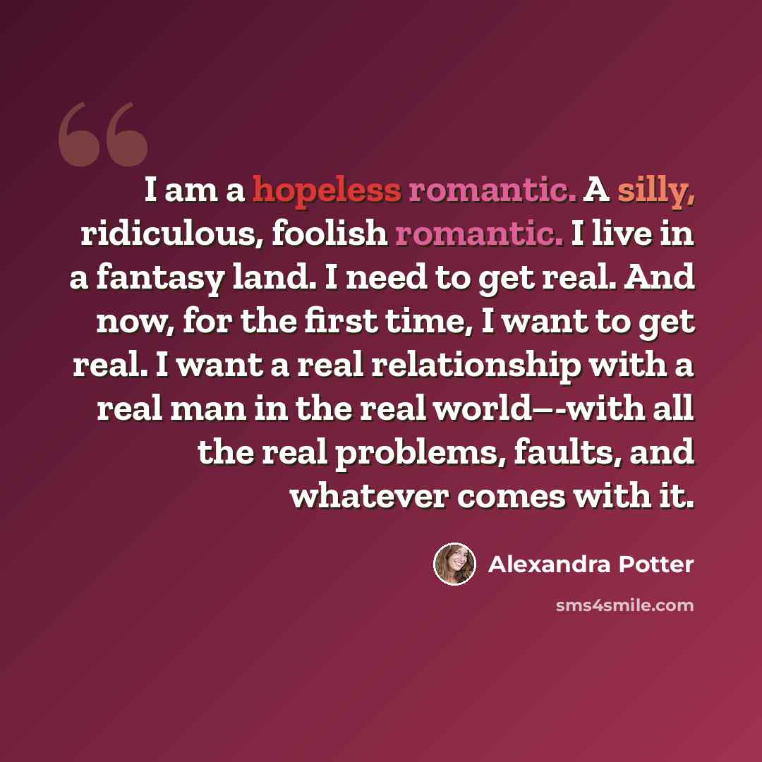 “I am a hopeless romantic. A silly, ridiculous, foolish romantic. I live in a fantasy land. I need to get real. And now, for the first time, I want to get real. I want a real relationship with a real man in the real world–-with all the real problems, faults, and whatever comes with it.” quote by Alexandra Potter