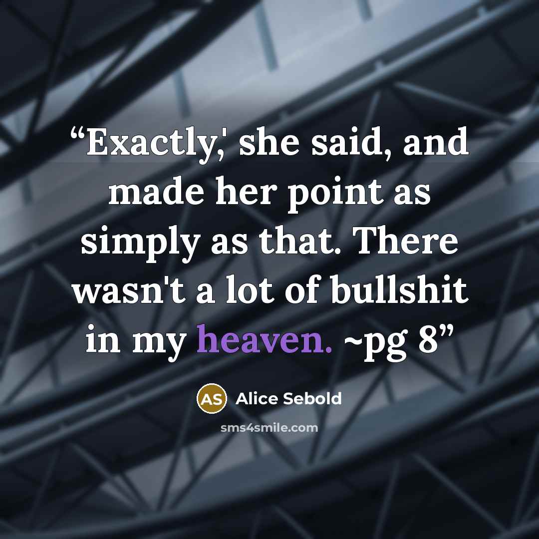 “Exactly,' she said, and made her point as simply as that. There wasn't a lot of bullshit in my heaven. ~pg 8” quote by Alice Sebold