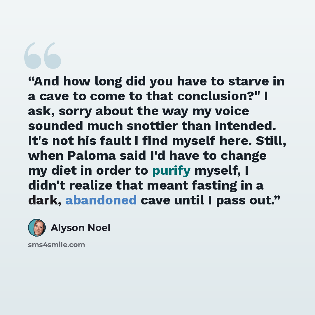 “And how long did you have to starve in a cave to come to that conclusion?" I ask, sorry about the way my voice sounded much snottier than intended. It's not his fault I find myself here. Still, when Paloma said I'd have to change my diet in order to purify myself, I didn't realize that meant…” quote by Alyson Noel