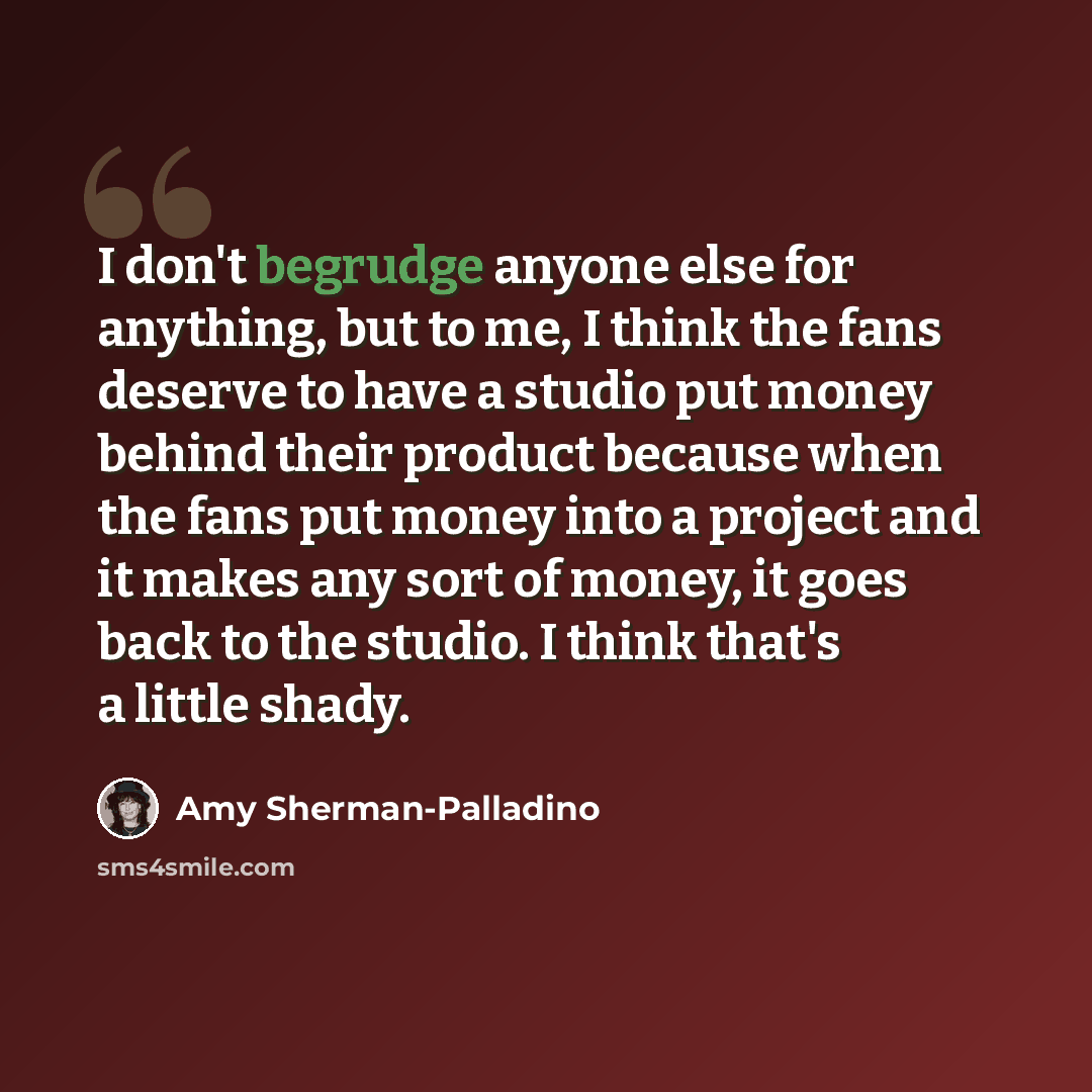 “I don't begrudge anyone else for anything, but to me, I think the fans deserve to have a studio put money behind their product because when the fans put money into a project and it makes any sort of money, it goes back to the studio. I think that's a little shady.” quote by Amy Sherman-Palladino