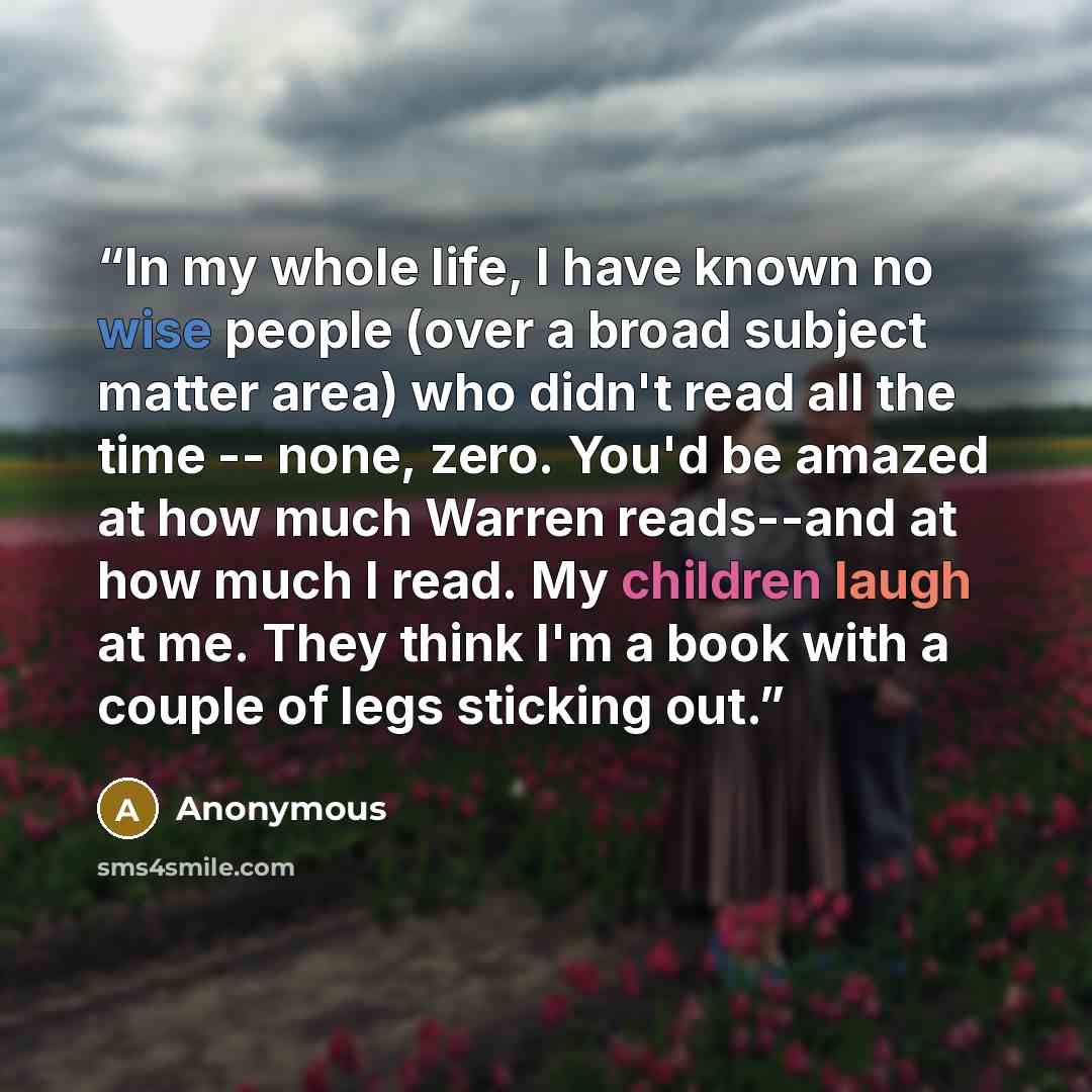 “In my whole life, I have known no wise people (over a broad subject matter area) who didn't read all the time -- none, zero. You'd be amazed at how much Warren reads--and at how much I read. My children laugh at me. They think I'm a book with a couple of legs sticking out.” quote by Anonymous