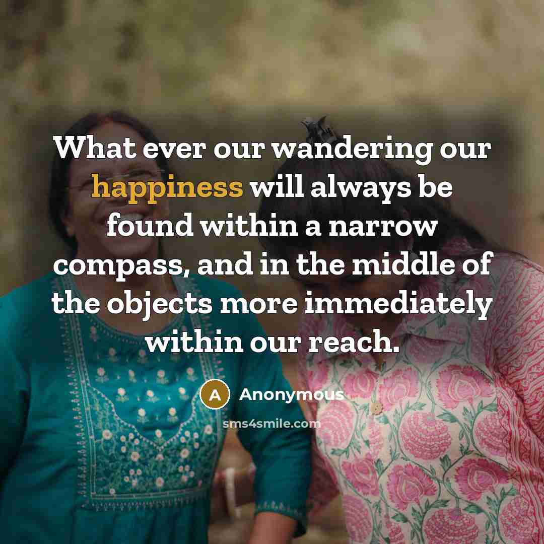 “What ever our wandering our happiness will always be found within a narrow compass, and in the middle of the objects more immediately within our reach.” quote by Anonymous