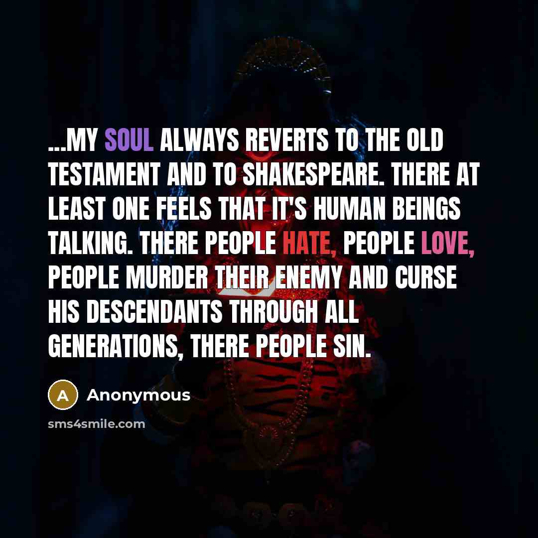 “...my soul always reverts to the Old Testament and to Shakespeare. There at least one feels that it's human beings talking. There people hate, people love, people murder their enemy and curse his descendants through all generations, there people sin.” quote by Anonymous