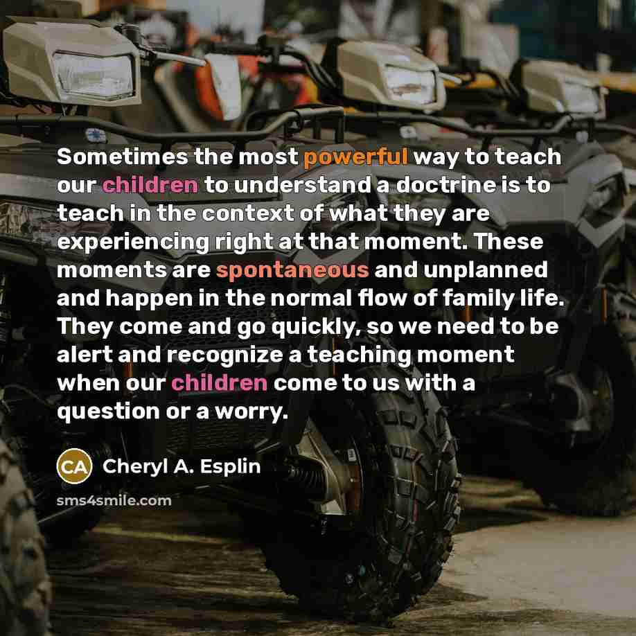 “Sometimes the most powerful way to teach our children to understand a doctrine is to teach in the context of what they are experiencing right at that moment. These moments are spontaneous and unplanned and happen in the normal flow of family life. They come and go quickly, so we need to be alert…” quote by Cheryl A. Esplin