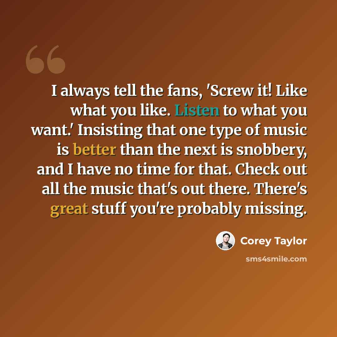 “I always tell the fans, 'Screw it! Like what you like. Listen to what you want.' Insisting that one type of music is better than the next is snobbery, and I have no time for that. Check out all the music that's out there. There's great stuff you're probably missing.” quote by Corey Taylor
