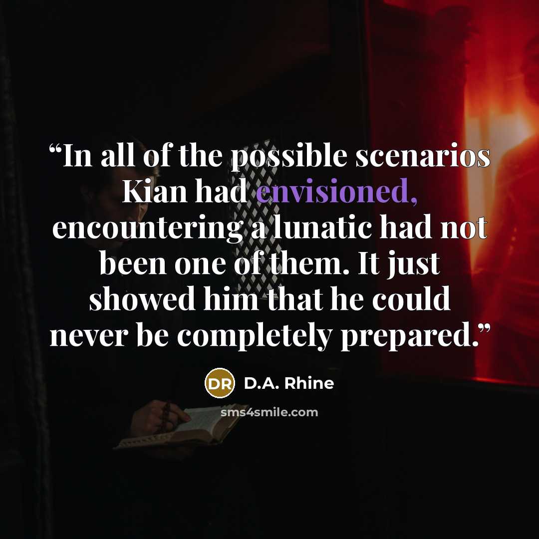 “In all of the possible scenarios Kian had envisioned, encountering a lunatic had not been one of them. It just showed him that he could never be completely prepared.” quote by D.A. Rhine
