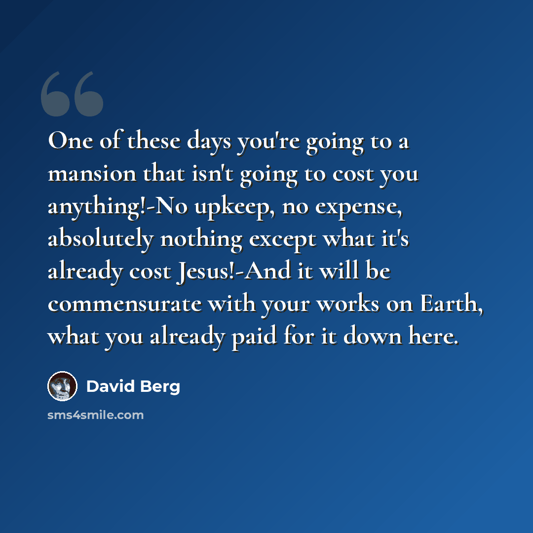 “One of these days you're going to a mansion that isn't going to cost you anything!-No upkeep, no expense, absolutely nothing except what it's already cost Jesus!-And it will be commensurate with your works on Earth, what you already paid for it down here.” quote by David Berg