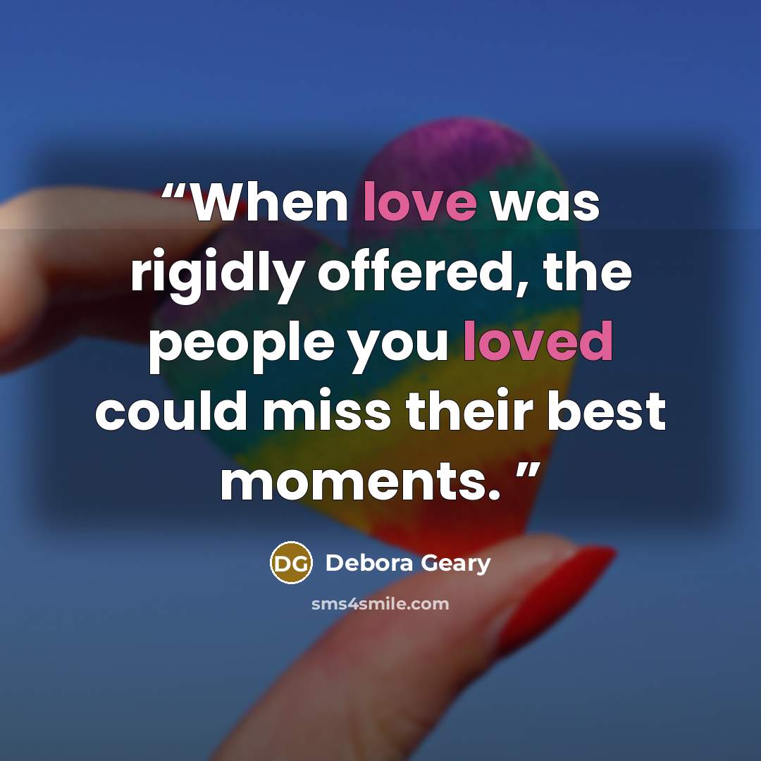 “When love was rigidly offered, the people you loved could miss their best moments.” quote by Debora Geary