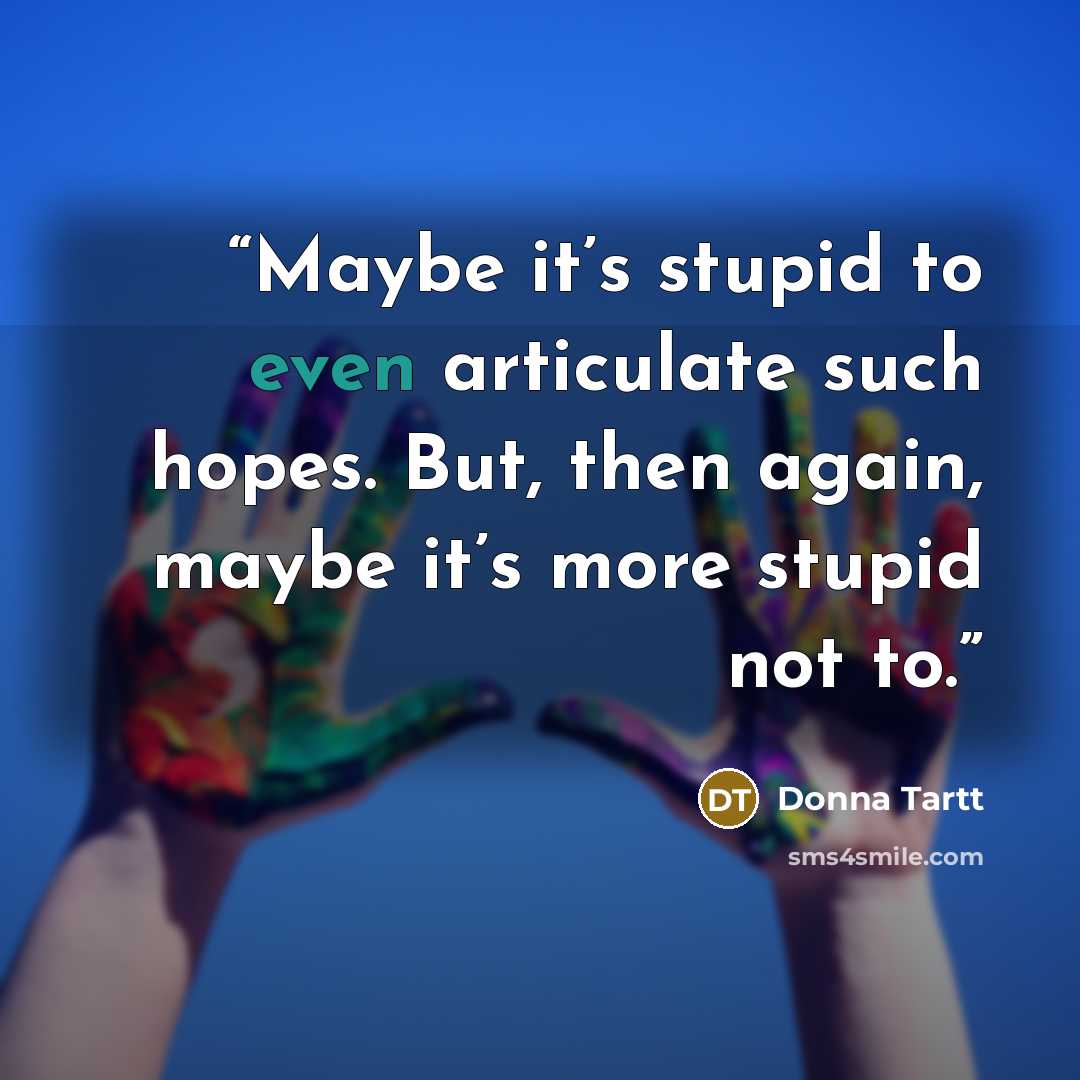 “Maybe it’s stupid to even articulate such hopes. But, then again, maybe it’s more stupid not to.” quote by Donna Tartt