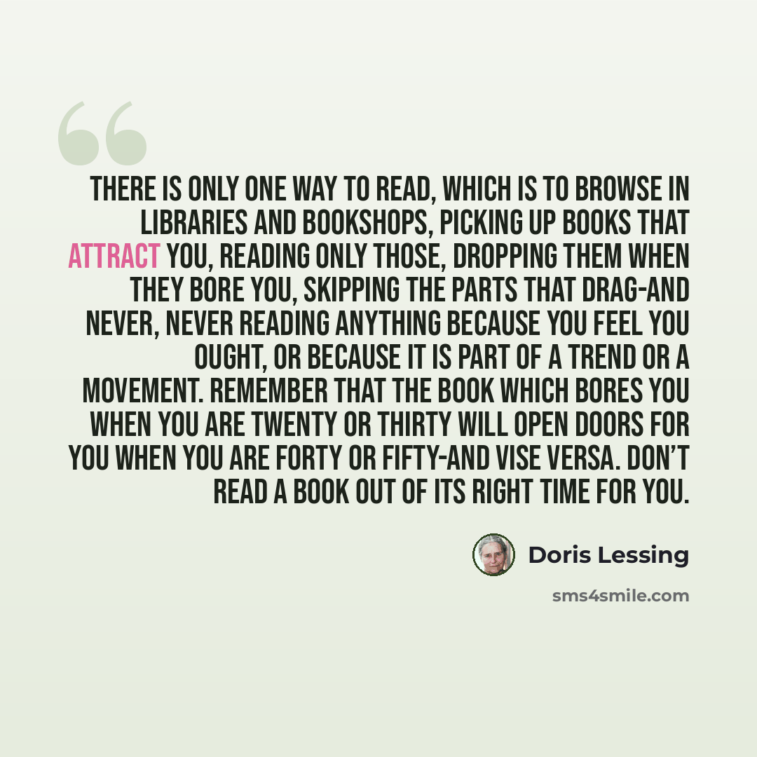 “There is only one way to read, which is to browse in libraries and bookshops, picking up books that attract you, reading only those, dropping them when they bore you, skipping the parts that drag-and never, never reading anything because you feel you ought, or because it is part of a trend or a…” quote by Doris Lessing