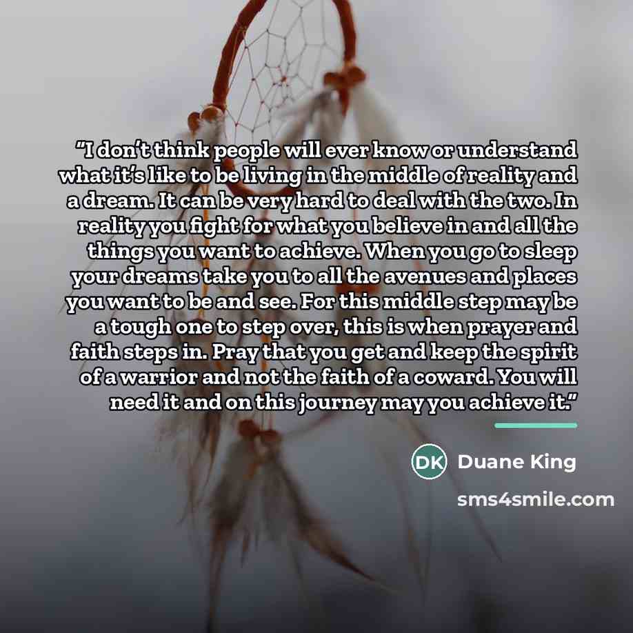 “I don’t think people will ever know or understand what it’s like to be living in the middle of reality and a dream. It can be very hard to deal with the two. In reality you fight for what you believe in and all the things you want to achieve. When you go to sleep your dreams take you to all the…” quote by Duane King